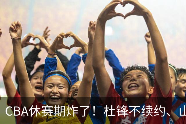 CBA休赛期炸了！杜锋不续约、山东抢王岚嵚、潘江下课？三颗雷同一周爆
